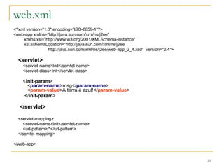 web.xml <?xml version="1.0" encoding="ISO-8859-1"?> <web-app xmlns="http://java.sun.com/xml/ns/j2ee" xmlns:xsi="http://www.w3.org/2001/XMLSchema-instance" xsi:schemaLocation="http://java.sun.com/xml/ns/j2ee http://java.sun.com/xml/ns/j2ee/web-app_2_4.xsd"  version="2.4"> <servlet> <servlet-name>Init</servlet-name> <servlet-class>Init</servlet-class> < init-param >   < param-name >msg</ param-name >   < param-value >A terra é azul!</ param-value > </ init-param > </servlet> <servlet-mapping> <servlet-name>Init</servlet-name> <url-pattern>/*</url-pattern> </servlet-mapping> </web-app> 