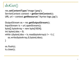 doGet() res. setContentType ("image/jpeg"); ServletContext context =  getServletContext (); URL url = context. getResource ("/kyrios-logo.jpg"); OutputStream os = res. getOutputStream (); InputStream is = url.openStream(); byte[] byteArray = new byte[1024]; int bytesLidos = 0; while ((bytesLidos = is.read(byteArray)) != -1) { os.write(byteArray,0,bytesLidos); } os.flush(); is.close(); 