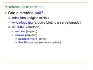 Artefatos deste exemplo Crie o diretório  pa07 index.html  (página inicial) kyrios-logo.jpg  (arquivo binário a ser retornado) WEB-INF  (diretório) web.xml  (arquivo) classes  (diretório) SendBinary.java  (servlet) SendBinary.class  (servlet compilado) 