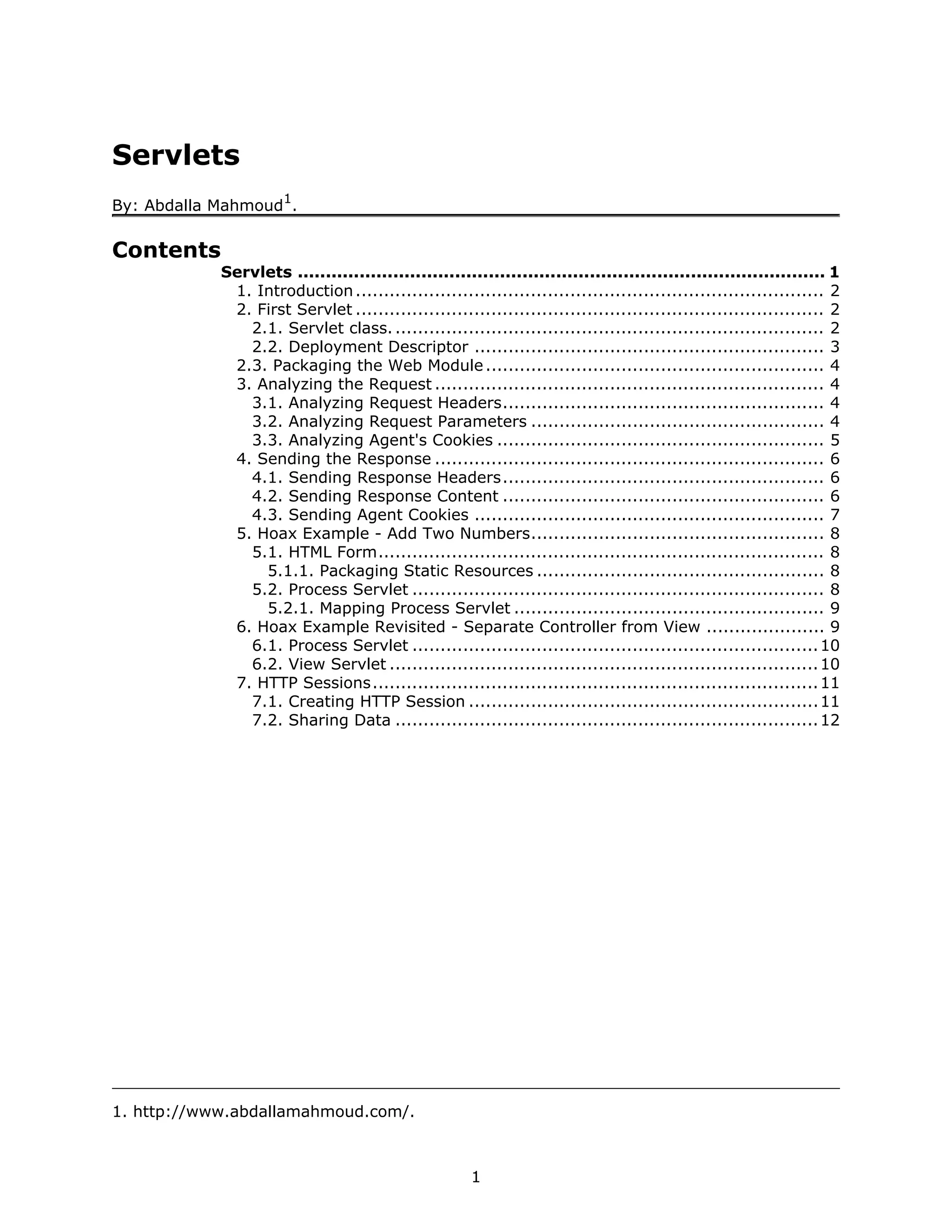 Servlets
                      1
By: Abdalla Mahmoud .

Contents
            Servlets .............................................................................................. 1
             1. Introduction ................................................................................... 2
             2. First Servlet ................................................................................... 2
               2.1. Servlet class. ............................................................................ 2
               2.2. Deployment Descriptor .............................................................. 3
             2.3. Packaging the Web Module ............................................................ 4
             3. Analyzing the Request ..................................................................... 4
               3.1. Analyzing Request Headers......................................................... 4
               3.2. Analyzing Request Parameters .................................................... 4
               3.3. Analyzing Agent's Cookies .......................................................... 5
             4. Sending the Response ..................................................................... 6
               4.1. Sending Response Headers......................................................... 6
               4.2. Sending Response Content ......................................................... 6
               4.3. Sending Agent Cookies .............................................................. 7
             5. Hoax Example - Add Two Numbers.................................................... 8
               5.1. HTML Form............................................................................... 8
                 5.1.1. Packaging Static Resources ................................................... 8
               5.2. Process Servlet ......................................................................... 8
                 5.2.1. Mapping Process Servlet ....................................................... 9
             6. Hoax Example Revisited - Separate Controller from View ..................... 9
               6.1. Process Servlet ........................................................................ 10
               6.2. View Servlet ............................................................................ 10
             7. HTTP Sessions............................................................................... 11
               7.1. Creating HTTP Session .............................................................. 11
               7.2. Sharing Data ........................................................................... 12




1. http://www.abdallamahmoud.com/.



                                                      1
 