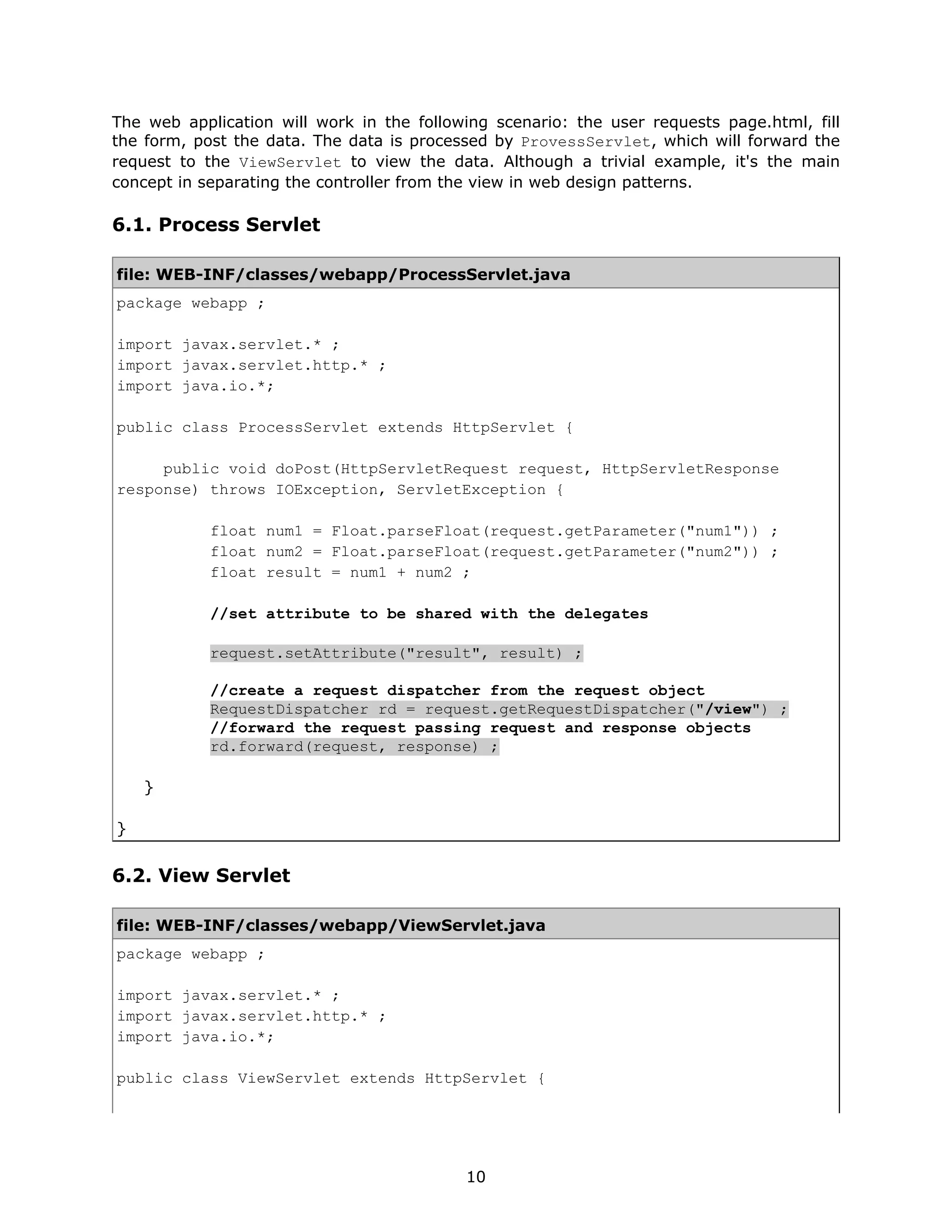 The web application will work in the following scenario: the user requests page.html, fill
the form, post the data. The data is processed by ProvessServlet, which will forward the
request to the ViewServlet to view the data. Although a trivial example, it's the main
concept in separating the controller from the view in web design patterns.

6.1. Process Servlet

file: WEB-INF/classes/webapp/ProcessServlet.java
package webapp ;

import javax.servlet.* ;
import javax.servlet.http.* ;
import java.io.*;

public class ProcessServlet extends HttpServlet {

     public void doPost(HttpServletRequest request, HttpServletResponse
response) throws IOException, ServletException {

            float num1 = Float.parseFloat(request.getParameter("num1")) ;
            float num2 = Float.parseFloat(request.getParameter("num2")) ;
            float result = num1 + num2 ;

            //set attribute to be shared with the delegates

            request.setAttribute("result", result) ;

            //create a request dispatcher from the request object
            RequestDispatcher rd = request.getRequestDispatcher("/view") ;
            //forward the request passing request and response objects
            rd.forward(request, response) ;

    }

}


6.2. View Servlet

file: WEB-INF/classes/webapp/ViewServlet.java
package webapp ;

import javax.servlet.* ;
import javax.servlet.http.* ;
import java.io.*;

public class ViewServlet extends HttpServlet {




                                           10
 