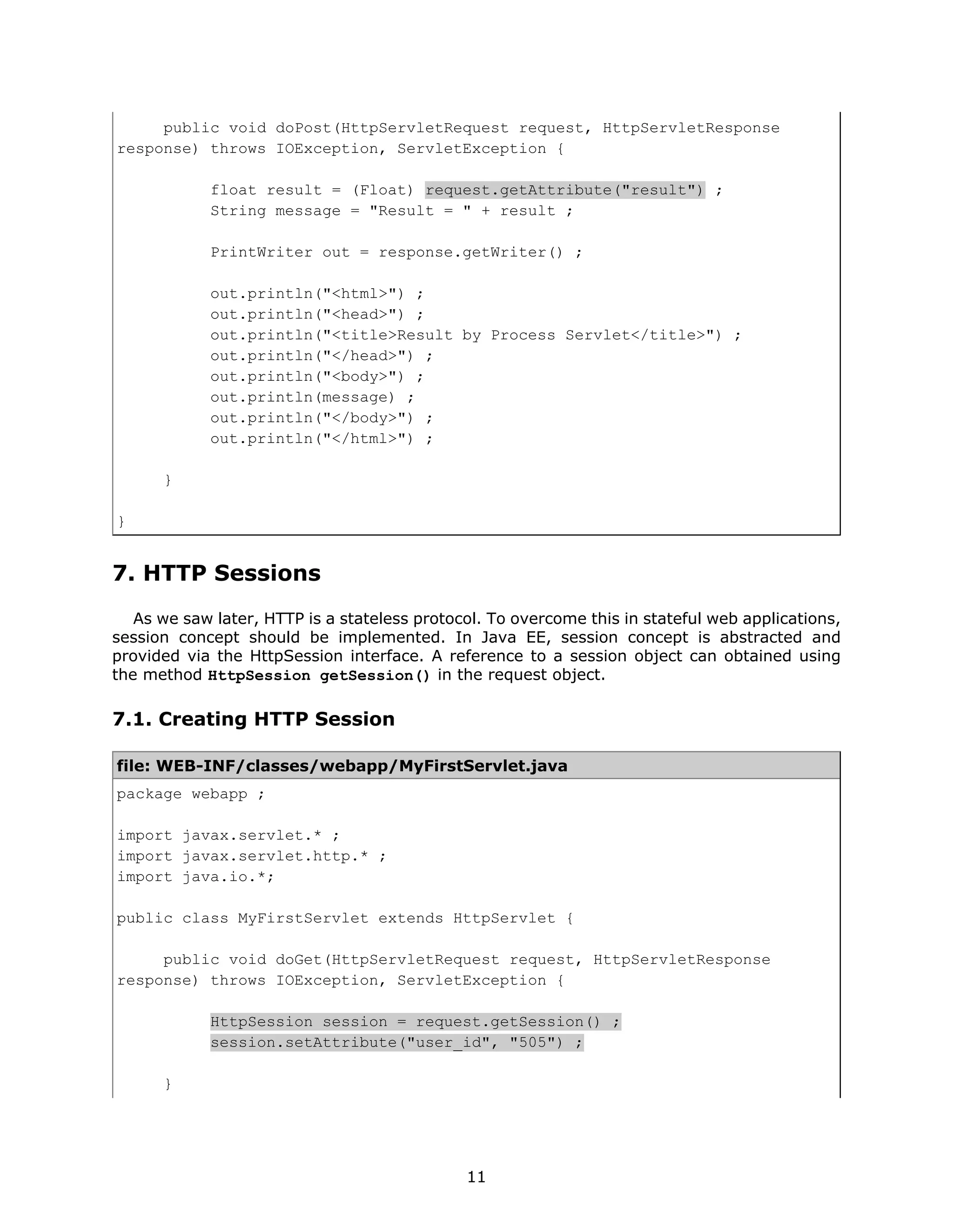 public void doPost(HttpServletRequest request, HttpServletResponse
response) throws IOException, ServletException {

            float result = (Float) request.getAttribute("result") ;
            String message = "Result = " + result ;

            PrintWriter out = response.getWriter() ;

            out.println("<html>") ;
            out.println("<head>") ;
            out.println("<title>Result by Process Servlet</title>") ;
            out.println("</head>") ;
            out.println("<body>") ;
            out.println(message) ;
            out.println("</body>") ;
            out.println("</html>") ;

      }

}


7. HTTP Sessions
   As we saw later, HTTP is a stateless protocol. To overcome this in stateful web applications,
session concept should be implemented. In Java EE, session concept is abstracted and
provided via the HttpSession interface. A reference to a session object can obtained using
the method HttpSession getSession() in the request object.

7.1. Creating HTTP Session

file: WEB-INF/classes/webapp/MyFirstServlet.java
package webapp ;

import javax.servlet.* ;
import javax.servlet.http.* ;
import java.io.*;

public class MyFirstServlet extends HttpServlet {

     public void doGet(HttpServletRequest request, HttpServletResponse
response) throws IOException, ServletException {

            HttpSession session = request.getSession() ;
            session.setAttribute("user_id", "505") ;

      }




                                              11
 