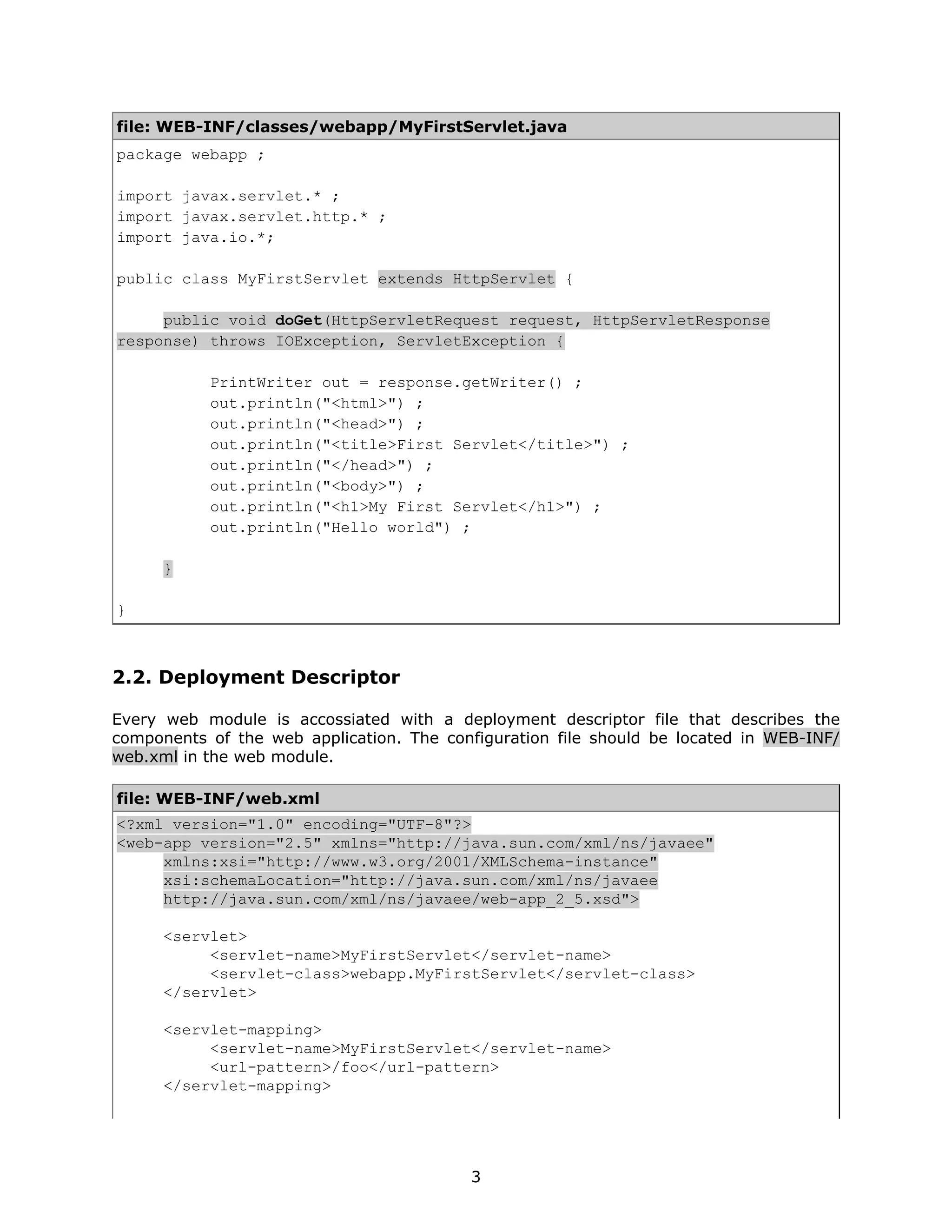 file: WEB-INF/classes/webapp/MyFirstServlet.java
package webapp ;

import javax.servlet.* ;
import javax.servlet.http.* ;
import java.io.*;

public class MyFirstServlet extends HttpServlet {

     public void doGet(HttpServletRequest request, HttpServletResponse
response) throws IOException, ServletException {

           PrintWriter out = response.getWriter() ;
           out.println("<html>") ;
           out.println("<head>") ;
           out.println("<title>First Servlet</title>") ;
           out.println("</head>") ;
           out.println("<body>") ;
           out.println("<h1>My First Servlet</h1>") ;
           out.println("Hello world") ;

      }

}



2.2. Deployment Descriptor

Every web module is accossiated with a deployment descriptor file that describes the
components of the web application. The configuration file should be located in WEB-INF/
web.xml in the web module.

file: WEB-INF/web.xml
<?xml version="1.0" encoding="UTF-8"?>
<web-app version="2.5" xmlns="http://java.sun.com/xml/ns/javaee"
     xmlns:xsi="http://www.w3.org/2001/XMLSchema-instance"
     xsi:schemaLocation="http://java.sun.com/xml/ns/javaee
     http://java.sun.com/xml/ns/javaee/web-app_2_5.xsd">

      <servlet>
           <servlet-name>MyFirstServlet</servlet-name>
           <servlet-class>webapp.MyFirstServlet</servlet-class>
      </servlet>

      <servlet-mapping>
           <servlet-name>MyFirstServlet</servlet-name>
           <url-pattern>/foo</url-pattern>
      </servlet-mapping>




                                          3
 