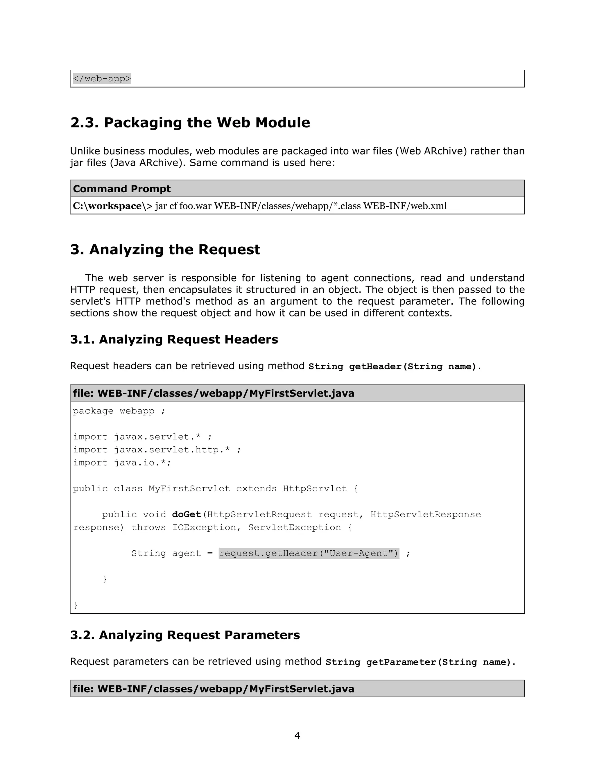 </web-app>



2.3. Packaging the Web Module
Unlike business modules, web modules are packaged into war files (Web ARchive) rather than
jar files (Java ARchive). Same command is used here:

Command Prompt
C:workspace> jar cf foo.war WEB-INF/classes/webapp/*.class WEB-INF/web.xml



3. Analyzing the Request
   The web server is responsible for listening to agent connections, read and understand
HTTP request, then encapsulates it structured in an object. The object is then passed to the
servlet's HTTP method's method as an argument to the request parameter. The following
sections show the request object and how it can be used in different contexts.

3.1. Analyzing Request Headers

Request headers can be retrieved using method String getHeader(String name).

file: WEB-INF/classes/webapp/MyFirstServlet.java
package webapp ;

import javax.servlet.* ;
import javax.servlet.http.* ;
import java.io.*;

public class MyFirstServlet extends HttpServlet {

     public void doGet(HttpServletRequest request, HttpServletResponse
response) throws IOException, ServletException {

             String agent = request.getHeader("User-Agent") ;

      }

}


3.2. Analyzing Request Parameters

Request parameters can be retrieved using method String getParameter(String name).

file: WEB-INF/classes/webapp/MyFirstServlet.java



                                             4
 