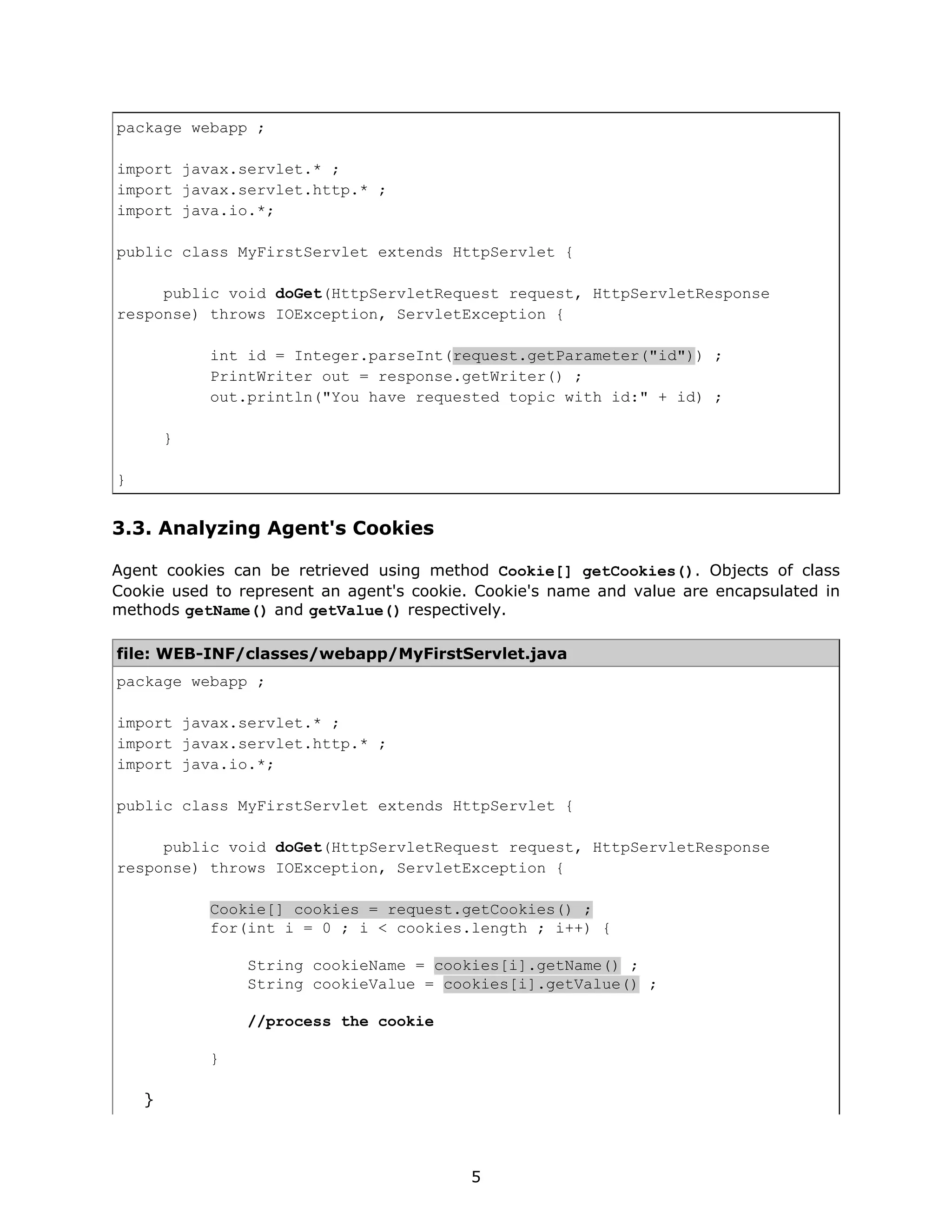 package webapp ;

import javax.servlet.* ;
import javax.servlet.http.* ;
import java.io.*;

public class MyFirstServlet extends HttpServlet {

     public void doGet(HttpServletRequest request, HttpServletResponse
response) throws IOException, ServletException {

            int id = Integer.parseInt(request.getParameter("id")) ;
            PrintWriter out = response.getWriter() ;
            out.println("You have requested topic with id:" + id) ;

        }

}


3.3. Analyzing Agent's Cookies

Agent cookies can be retrieved using method Cookie[] getCookies(). Objects of class
Cookie used to represent an agent's cookie. Cookie's name and value are encapsulated in
methods getName() and getValue() respectively.

file: WEB-INF/classes/webapp/MyFirstServlet.java
package webapp ;

import javax.servlet.* ;
import javax.servlet.http.* ;
import java.io.*;

public class MyFirstServlet extends HttpServlet {

     public void doGet(HttpServletRequest request, HttpServletResponse
response) throws IOException, ServletException {

            Cookie[] cookies = request.getCookies() ;
            for(int i = 0 ; i < cookies.length ; i++) {

                String cookieName = cookies[i].getName() ;
                String cookieValue = cookies[i].getValue() ;

                //process the cookie

            }

    }



                                          5
 