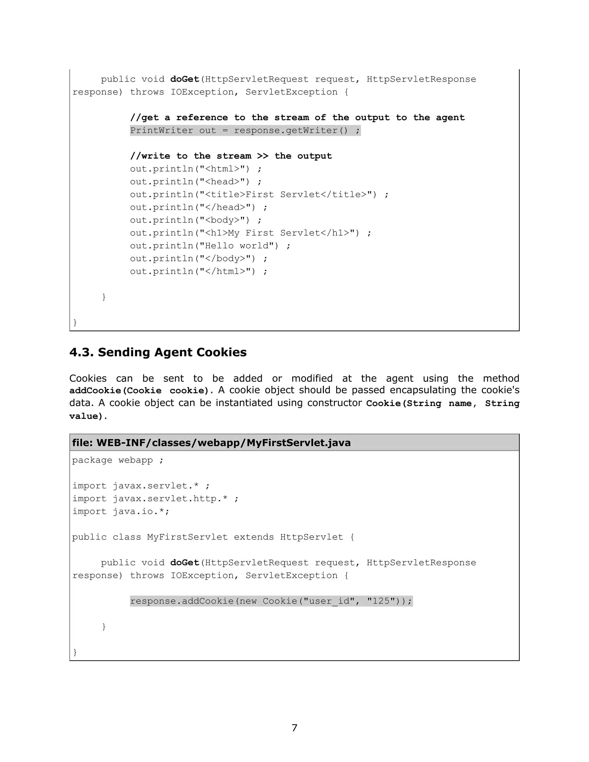 public void doGet(HttpServletRequest request, HttpServletResponse
response) throws IOException, ServletException {

           //get a reference to the stream of the output to the agent
           PrintWriter out = response.getWriter() ;

           //write to the stream >> the output
           out.println("<html>") ;
           out.println("<head>") ;
           out.println("<title>First Servlet</title>") ;
           out.println("</head>") ;
           out.println("<body>") ;
           out.println("<h1>My First Servlet</h1>") ;
           out.println("Hello world") ;
           out.println("</body>") ;
           out.println("</html>") ;

      }

}


4.3. Sending Agent Cookies

Cookies can be sent to be added or modified at the agent using the method
addCookie(Cookie cookie). A cookie object should be passed encapsulating the cookie's
data. A cookie object can be instantiated using constructor Cookie(String name, String
value).

file: WEB-INF/classes/webapp/MyFirstServlet.java
package webapp ;

import javax.servlet.* ;
import javax.servlet.http.* ;
import java.io.*;

public class MyFirstServlet extends HttpServlet {

     public void doGet(HttpServletRequest request, HttpServletResponse
response) throws IOException, ServletException {

           response.addCookie(new Cookie("user_id", "125"));

      }

}




                                          7
 