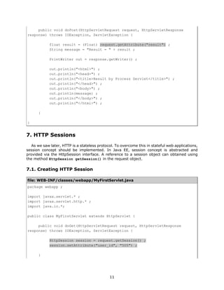 public void doPost(HttpServletRequest request, HttpServletResponse
response) throws IOException, ServletException {

            float result = (Float) request.getAttribute("result") ;
            String message = "Result = " + result ;

            PrintWriter out = response.getWriter() ;

            out.println("<html>") ;
            out.println("<head>") ;
            out.println("<title>Result by Process Servlet</title>") ;
            out.println("</head>") ;
            out.println("<body>") ;
            out.println(message) ;
            out.println("</body>") ;
            out.println("</html>") ;

      }

}


7. HTTP Sessions
   As we saw later, HTTP is a stateless protocol. To overcome this in stateful web applications,
session concept should be implemented. In Java EE, session concept is abstracted and
provided via the HttpSession interface. A reference to a session object can obtained using
the method HttpSession getSession() in the request object.

7.1. Creating HTTP Session

file: WEB-INF/classes/webapp/MyFirstServlet.java
package webapp ;

import javax.servlet.* ;
import javax.servlet.http.* ;
import java.io.*;

public class MyFirstServlet extends HttpServlet {

     public void doGet(HttpServletRequest request, HttpServletResponse
response) throws IOException, ServletException {

            HttpSession session = request.getSession() ;
            session.setAttribute("user_id", "505") ;

      }




                                              11
 
