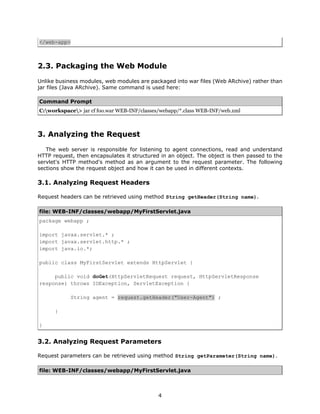 </web-app>



2.3. Packaging the Web Module
Unlike business modules, web modules are packaged into war files (Web ARchive) rather than
jar files (Java ARchive). Same command is used here:

Command Prompt
C:workspace> jar cf foo.war WEB-INF/classes/webapp/*.class WEB-INF/web.xml



3. Analyzing the Request
   The web server is responsible for listening to agent connections, read and understand
HTTP request, then encapsulates it structured in an object. The object is then passed to the
servlet's HTTP method's method as an argument to the request parameter. The following
sections show the request object and how it can be used in different contexts.

3.1. Analyzing Request Headers

Request headers can be retrieved using method String getHeader(String name).

file: WEB-INF/classes/webapp/MyFirstServlet.java
package webapp ;

import javax.servlet.* ;
import javax.servlet.http.* ;
import java.io.*;

public class MyFirstServlet extends HttpServlet {

     public void doGet(HttpServletRequest request, HttpServletResponse
response) throws IOException, ServletException {

             String agent = request.getHeader("User-Agent") ;

      }

}


3.2. Analyzing Request Parameters

Request parameters can be retrieved using method String getParameter(String name).

file: WEB-INF/classes/webapp/MyFirstServlet.java



                                             4
 