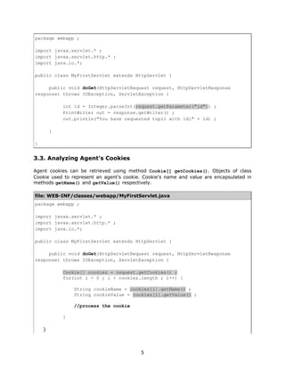 package webapp ;

import javax.servlet.* ;
import javax.servlet.http.* ;
import java.io.*;

public class MyFirstServlet extends HttpServlet {

     public void doGet(HttpServletRequest request, HttpServletResponse
response) throws IOException, ServletException {

            int id = Integer.parseInt(request.getParameter("id")) ;
            PrintWriter out = response.getWriter() ;
            out.println("You have requested topic with id:" + id) ;

        }

}


3.3. Analyzing Agent's Cookies

Agent cookies can be retrieved using method Cookie[] getCookies(). Objects of class
Cookie used to represent an agent's cookie. Cookie's name and value are encapsulated in
methods getName() and getValue() respectively.

file: WEB-INF/classes/webapp/MyFirstServlet.java
package webapp ;

import javax.servlet.* ;
import javax.servlet.http.* ;
import java.io.*;

public class MyFirstServlet extends HttpServlet {

     public void doGet(HttpServletRequest request, HttpServletResponse
response) throws IOException, ServletException {

            Cookie[] cookies = request.getCookies() ;
            for(int i = 0 ; i < cookies.length ; i++) {

                String cookieName = cookies[i].getName() ;
                String cookieValue = cookies[i].getValue() ;

                //process the cookie

            }

    }



                                          5
 
