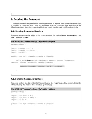 }


4. Sending the Response
    The web server is responsible for sending response to agents, then close the connection.
It provides a response object that encapsulates different response data and actions.The
following sections show the response object and how it can be used in different contexts.

4.1. Sending Response Headers

Response headers can be added to the response using the method void addHeader(String
name, String value).

file: WEB-INF/classes/webapp/MyFirstServlet.java
package webapp ;

import javax.servlet.* ;
import javax.servlet.http.* ;
import java.io.*;

public class MyFirstServlet extends HttpServlet {

     public void doGet(HttpServletRequest request, HttpServletResponse
response) throws IOException, ServletException {

            response.addHeader("Content-Type",        "text/html");

      }

}


4.2. Sending Response Content

Response content can be written to the agent using the response's output stream. It can be
retrieved using the method PrintWriter getWriter().

file: WEB-INF/classes/webapp/MyFirstServlet.java
package webapp ;

import javax.servlet.* ;
import javax.servlet.http.* ;
import java.io.*;

public class MyFirstServlet extends HttpServlet {




                                             6
 