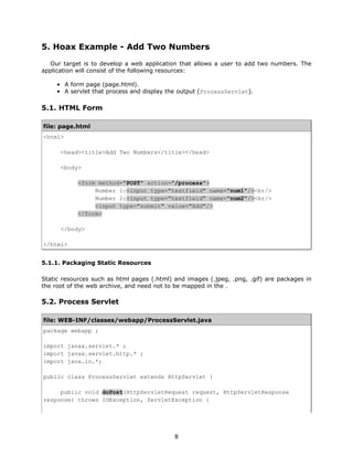 5. Hoax Example - Add Two Numbers
  Our target is to develop a web application that allows a user to add two numbers. The
application will consist of the following resources:

     • A form page (page.html).
     • A servlet that process and display the output (ProcessServlet).

5.1. HTML Form

file: page.html
<html>

      <head><title>Add Two Numbers</title></head>

      <body>

            <form method="POST" action="/process">
                 Number 1:<input type="textfield" name="num1"/><br/>
                 Number 2:<input type="textfield" name="num2"/><br/>
                 <input type="submit" value="Add"/>
            </form>

      </body>

</html>


5.1.1. Packaging Static Resources

Static resources such as html pages (.html) and images (.jpeg, .png, .gif) are packages in
the root of the web archive, and need not to be mapped in the .

5.2. Process Servlet

file: WEB-INF/classes/webapp/ProcessServlet.java
package webapp ;

import javax.servlet.* ;
import javax.servlet.http.* ;
import java.io.*;

public class ProcessServlet extends HttpServlet {

     public void doPost(HttpServletRequest request, HttpServletResponse
response) throws IOException, ServletException {




                                            8
 