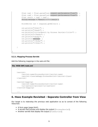 float num1 = Float.parseFloat(request.getParameter("num1")) ;
            float num2 = Float.parseFloat(request.getParameter("num2")) ;
            float result = num1 + num2 ;
            String message = "Result = " + result ;

            PrintWriter out = response.getWriter() ;

            out.println("<html>") ;
            out.println("<head>") ;
            out.println("<title>Result by Process Servlet</title>") ;
            out.println("</head>") ;
            out.println("<body>") ;
            out.println(message) ;
            out.println("</body>") ;
            out.println("</html>") ;

      }

}


5.2.1. Mapping Process Servlet

Add the following mappings in the web.xml file:

file: WEB-INF/web.xml
      ...

      <servlet>
           <servlet-name>ProcessServlet</servlet-name>
           <servlet-class>webapp.ProcessServlet</servlet-class>
      </servlet>

      <servlet-mapping>
           <servlet-name>ProcessServlet</servlet-name>
           <url-pattern>/process</url-pattern>
      </servlet-mapping>

      ...


6. Hoax Example Revisited - Separate Controller from View
Our target is to redevelop the previous web application so as to consist of the following
resources:

     • A form page (page.html).
     • A servlet that process and display the output (ProcessServlet).
     • Another servlet that display the output (ViewServlet).




                                             9
 