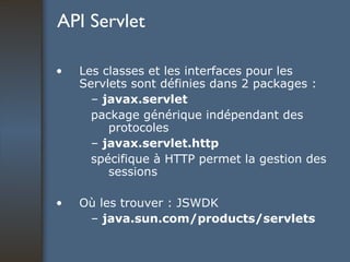 API Servlet Les classes et les interfaces pour les Servlets sont définies dans 2 packages : –  javax.servlet package générique indépendant des protocoles –  javax.servlet.http spécifique à HTTP permet la gestion des sessions Où les trouver : JSWDK –  java.sun.com/products/servlets 