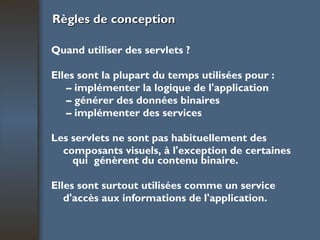 Règles de conception Quand utiliser des servlets ? Elles sont la plupart du temps utilisées pour : –  implémenter la logique de l'application –  générer des données binaires –  implémenter des services Les servlets ne sont pas habituellement des composants visuels, à l'exception de certaines qui  génèrent du contenu binaire. Elles sont surtout utilisées comme un service d'accès aux informations de l'application. 