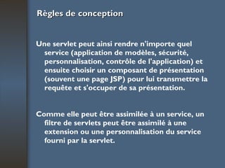 Règles de conception Une servlet peut ainsi rendre n'importe quel service (application de modèles, sécurité, personnalisation, contrôle de l'application) et ensuite choisir un composant de présentation (souvent une page JSP) pour lui transmettre la requête et s'occuper de sa présentation. Comme elle peut être assimilée à un service, un filtre de servlets peut être assimilé à une extension ou une personnalisation du service fourni par la servlet.   