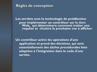 Règles de conception Les servlets sont la technologie de prédilection pour implémenter un contrôleur sur le tiers Web,  qui déterminera comment traiter une requête et  choisira la prochaine vue à afficher. Un contrôleur active les opérations d'une application et prend des décisions, qui sont essentiellement des tâches procédurales bien adaptées à l'intégration dans le code d'une servlet. 