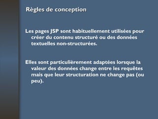 Règles de conception Les pages JSP sont habituellement utilisées pour créer du contenu structuré ou des données textuelles non-structurées. Elles sont particulièrement adaptées lorsque la valeur des données change entre les requêtes mais que leur structuration ne change pas (ou peu). 