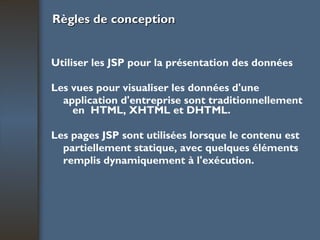 Règles de conception Utiliser les JSP pour la présentation des données Les vues pour visualiser les données d'une application d'entreprise sont traditionnellement en  HTML, XHTML et DHTML. Les pages JSP sont utilisées lorsque le contenu est partiellement statique, avec quelques éléments remplis dynamiquement à l'exécution. 