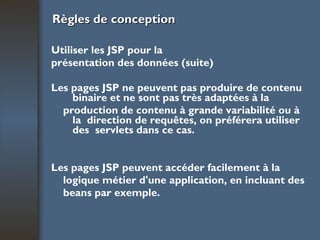 Règles de conception Utiliser les JSP pour la présentation des données (suite) Les pages JSP ne peuvent pas produire de contenu binaire et ne sont pas très adaptées à la production de contenu à grande variabilité ou à la  direction de requêtes, on préférera utiliser des  servlets dans ce cas. Les pages JSP peuvent accéder facilement à la logique métier d'une application, en incluant des beans par exemple. 
