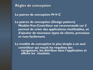 Règles de conception Le patron de conception M-V-C Le patron de conception (Design pattern) Modèle-Vue-Contrôleur est recommandé car il permet de créer des applications réutilisables, et d’ajouter de nouveaux types de clients, processus et vues facilement. Le modèle de conception le plus simple a un seul contrôleur qui reçoit les requêtes des navigateurs, les distribue dans l’application et affiche les  résultats. 