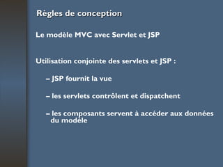 Règles de conception Le modèle MVC avec Servlet et JSP Utilisation conjointe des servlets et JSP : –  JSP fournit la vue –  les servlets contrôlent et dispatchent –  les composants servent à accéder aux données du modèle   