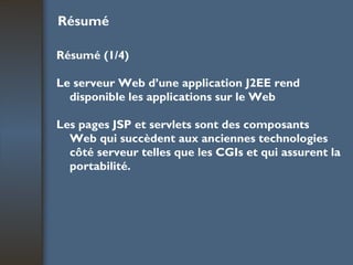 Résumé Résumé (1/4) Le serveur Web d’une application J2EE rend disponible les applications sur le Web Les pages JSP et servlets sont des composants Web qui succèdent aux anciennes technologies côté serveur telles que les CGIs et qui assurent la portabilité. 