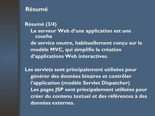 Résumé Résumé (3/4) Le serveur Web d’une application est une couche de service neutre, habituellement conçu sur le modèle MVC, qui simplifie la création d’applications Web interactives. Les servlets sont principalement utilisées pour générer des données binaires et contrôler l’application (modèle Servlet Dispatcher) Les pages JSP sont principalement utilisées pour créer du contenu textuel et des références à des données externes. 