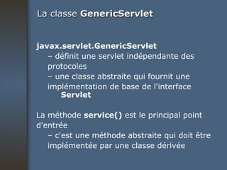 La classe  GenericServlet javax.servlet.GenericServlet –  définit une servlet indépendante des protocoles –  une classe abstraite qui fournit une implémentation de base de l'interface  Servlet La méthode  service()  est le principal point d'entrée –  c'est une méthode abstraite qui doit être implémentée par une classe dérivée 