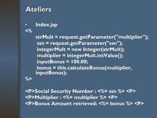 Ateliers Index.jsp <% strMult = request.getParameter("multiplier"); ssn = request.getParameter("ssn"); integerMult = new Integer(strMult); multiplier = integerMult.intValue(); inputBonus = 100.00; bonus = this.calculateBonus(multiplier, inputBonus); %> <P>Social Security Number : <%= ssn %> <P> <P>Multiplier : <%= multiplier %> <P> <P>Bonus Amount retrieved: <%= bonus %> <P> 