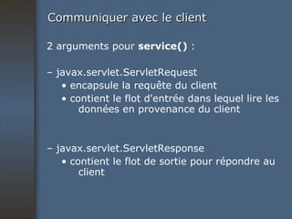Communiquer avec le client 2 arguments pour  service()  : –  javax.servlet.ServletRequest •  encapsule la requête du client •  contient le flot d'entrée dans lequel lire les données en provenance du client –  javax.servlet.ServletResponse •  contient le flot de sortie pour répondre au client 