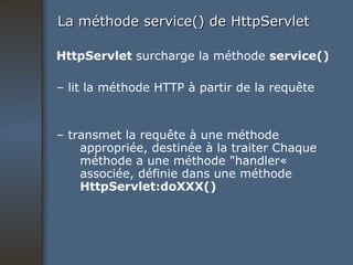 La méthode service() de HttpServlet HttpServlet  surcharge la méthode  service() –  lit la méthode HTTP à partir de la requête –  transmet la requête à une méthode appropriée, destinée à la traiter Chaque méthode a une méthode "handler«  associée, définie dans une méthode  HttpServlet:doXXX() 