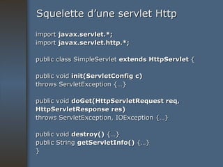 Squelette d’une servlet Http import  javax.servlet.*; import  javax.servlet.http.*; public class SimpleServlet  extends HttpServlet  { public void  init(ServletConfig c) throws ServletException {…} public void  doGet(HttpServletRequest req, HttpServletResponse res) throws ServletException, IOException {…} public void  destroy()  {…} public String  getServletInfo()  {…} } 