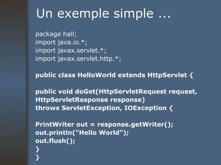 Un exemple simple ... package hall; import java.io.*; import javax.servlet.*; import javax.servlet.http.*; public class HelloWorld extends HttpServlet { public void doGet(HttpServletRequest request, HttpServletResponse response) throws ServletException, IOException { PrintWriter out = response.getWriter(); out.println("Hello World"); out.flush(); } } 