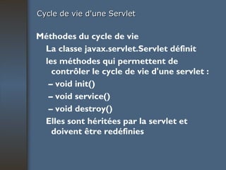 Cycle de vie d'une Servlet Méthodes du cycle de vie La classe javax.servlet.Servlet définit les méthodes qui permettent de contrôler le cycle de vie d'une servlet : –  void init() –  void service() –  void destroy() Elles sont héritées par la servlet et doivent être redéfinies 