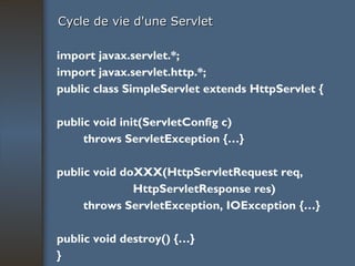 Cycle de vie d'une Servlet import javax.servlet.*; import javax.servlet.http.*; public class SimpleServlet extends HttpServlet { public void init(ServletConfig c) throws ServletException {…} public void doXXX(HttpServletRequest req, HttpServletResponse res) throws ServletException, IOException {…} public void destroy() {…} } 