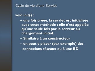 Cycle de vie d'une Servlet void init() : –  une fois créée, la servlet est initialisée avec cette méthode : elle n'est appelée qu'une seule fois par le serveur au chargement initial. –  Similaire à un constructeur –  on peut y placer (par exemple) des connexions réseaux ou à une BD 