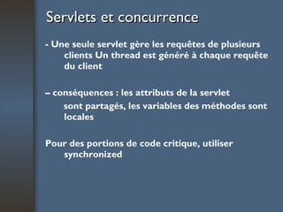 Servlets et concurrence   - Une seule servlet gère les requêtes de plusieurs clients Un thread est généré à chaque requête du client –  conséquences : les attributs de la servlet sont partagés, les variables des méthodes sont locales  Pour des portions de code critique, utiliser  synchronized 