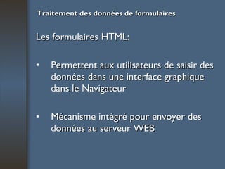 Traitement des données de formulaires Les formulaires HTML: Permettent aux utilisateurs de saisir des données dans une interface graphique dans le Navigateur Mécanisme intégré pour envoyer des données au serveur WEB 