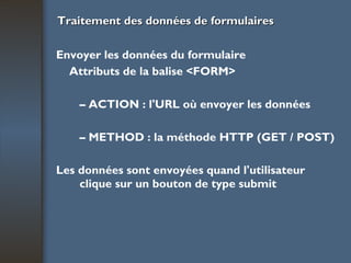 Traitement des données de formulaires Envoyer les données du formulaire Attributs de la balise <FORM> –  ACTION : l'URL où envoyer les données –  METHOD : la méthode HTTP (GET / POST) Les données sont envoyées quand l'utilisateur clique sur un bouton de type submit 