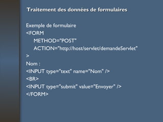 Traitement des données de formulaires Exemple de formulaire <FORM METHOD="POST" ACTION="http://host/servlet/demandeServlet" > Nom : <INPUT type="text" name="Nom" /> <BR> <INPUT type="submit" value="Envoyer" /> </FORM> 