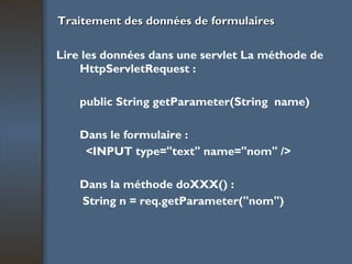 Traitement des données de formulaires Lire les données dans une servlet La méthode de HttpServletRequest : public String getParameter(String  name) Dans le formulaire : <INPUT type="text" name="nom" /> Dans la méthode doXXX() : String n = req.getParameter("nom") 