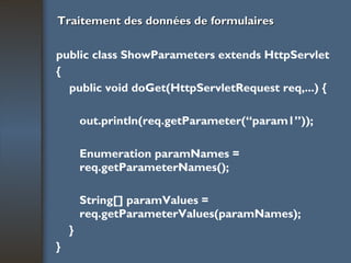 Traitement des données de formulaires public class ShowParameters extends HttpServlet { public void doGet(HttpServletRequest req,...) { out.println(req.getParameter(“param1”)); Enumeration paramNames = req.getParameterNames(); String[] paramValues = req.getParameterValues(paramNames); } } 