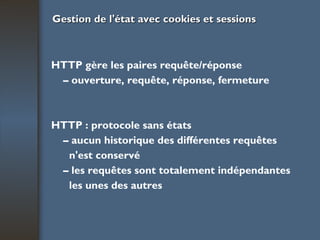 Gestion de l'état avec cookies et sessions HTTP gère les paires requête/réponse –  ouverture, requête, réponse, fermeture HTTP : protocole sans états –  aucun historique des différentes requêtes n'est conservé –  les requêtes sont totalement indépendantes les unes des autres 