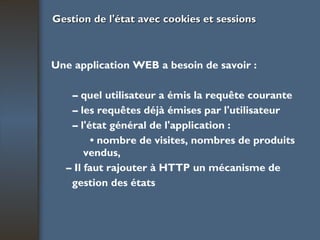 Gestion de l'état avec cookies et sessions Une application WEB a besoin de savoir : –  quel utilisateur a émis la requête courante –  les requêtes déjà émises par l'utilisateur –  l'état général de l'application : •  nombre de visites, nombres de produits  vendus, –  Il faut rajouter à HTTP un mécanisme de gestion des états   