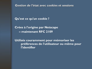 Gestion de l'état avec cookies et sessions Qu'est ce qu'un cookie ? Crées à l'origine par Netscape –  maintenant RFC 2109 Utilisés couramment pour mémoriser les préférences de l'utilisateur ou même pour l'identifier 