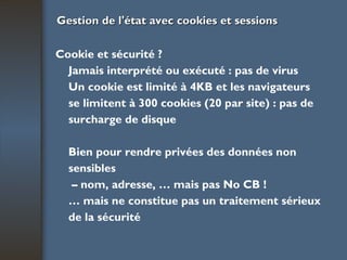 Gestion de l'état avec cookies et sessions Cookie et sécurité ? Jamais interprété ou exécuté : pas de virus Un cookie est limité à 4KB et les navigateurs se limitent à 300 cookies (20 par site) : pas de surcharge de disque Bien pour rendre privées des données non sensibles –  nom, adresse, … mais pas No CB ! …  mais ne constitue pas un traitement sérieux de la sécurité 