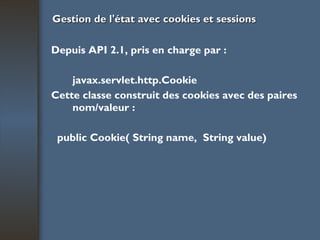 Gestion de l'état avec cookies et sessions Depuis API 2.1, pris en charge par : javax.servlet.http.Cookie Cette classe construit des cookies avec des  paires nom/valeur : public Cookie( String name,  String value) 