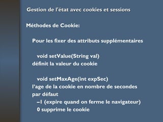 Gestion de l'état avec cookies et sessions Méthodes de Cookie: Pour les fixer des attributs supplémentaires void setValue(String val) définit la valeur du cookie void setMaxAge(int expSec) l’age de la cookie en nombre de secondes par défaut  – 1 (expire quand on ferme le navigateur) 0 supprime le cookie 