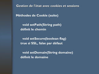 Gestion de l'état avec cookies et sessions Méthodes de Cookie (suite) void setPath(String path) définit le chemin void setSecure(boolean flag) true si SSL, false par défaut void setDomain(String domaine) définit le domaine 