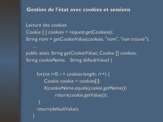 Gestion de l'état avec cookies et sessions Lecture des cookies Cookie [ ] cookies = request.getCookies(); String nom = getCookieValue(cookies, "nom", "non trouvé"); ... public static String getCookieValue( Cookie [] cookies, String cookieName,  String defaultValue) { for(int i=0; i < cookies.length; i++) { Cookie cookie = cookies[i]; if(cookieName.equals(cookie.getName()) return(cookie.getValue()); } return(defaultValue); } 